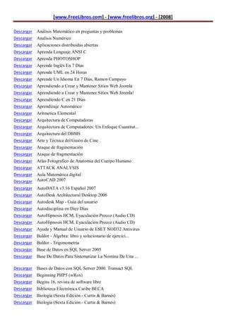 [www.FreeLibros.com] - [www.freelibros.org] - [2008]

Descargar Análisis Matemático en preguntas y problemas
Descargar Analisis Numérico
Descargar Aplicaciones distribuidas abiertas
Descargar   Aprenda Lenguaje ANSI C
Descargar   Aprenda PHOTOSHOP
Descargar   Aprende Inglés En 7 Días
Descargar   Aprende UML en 24 Horas
Descargar   Aprende Un Idioma En 7 Dias, Ramon Campayo
Descargar   Aprendiendo a Crear y Mantener Sitios Web Joomla
Descargar   Aprendiendo a Crear y Mantener Sitios Web Joomla!
Descargar   Aprendiendo C en 21 Días
Descargar   Aprendizaje Automático
Descargar   Aritmetica Elemental
Descargar   Arquitectura de Computadoras
Descargar   Arquitectura de Computadores: Un Enfoque Cuantitat...
Descargar   Arquitectura del DBMS
Descargar   Arte y Técnica del Guión de Cine
Descargar   Ataque de fragmentación
Descargar   Ataque de fragmentación
Descargar   Atlas Fotografico de Anatomia del Cuerpo Humano
Descargar   ATTACK ANALYSIS
Descargar   Aula Matemática digital
Descargar   AutoCAD 2007
Descargar   AutoDATA v3.16 Español 2007
Descargar   AutoDesk Architectural Desktop 2006
Descargar   Autodesk Map - Guia del usuario
Descargar   Autodisciplina en Diez Días
Descargar   AutoHipnosis HCM, Eyaculación Precoz (Audio CD)
Descargar   AutoHipnosis HCM, Eyaculación Precoz (Audio CD)
Descargar   Ayuda y Manual de Usuario de ESET NOD32 Antivirus
Descargar   Baldor - Álgebra: libro y solucionario de ejercici...
Descargar   Baldor - Trigonometría
Descargar   Base de Datos en SQL Server 2005
Descargar Base De Datos Para Sistematizar La Nomina De Una ...

Descargar Bases de Datos con SQL Server 2000. Transact SQL
Descargar Beginning PHP5 (wRox)
Descargar Begins 16, revista de software libre
Descargar Biblioteca Electrónica Caribe BECA
Descargar Biología (Sexta Edición - Curtis & Barnes)
Descargar Biología (Sexta Edición - Curtis & Barnes)
 