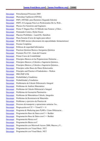 [www.FreeLibros.com] - [www.freelibros.org] - [2008]

Descargar Petrochemical Processes 2005
Descargar Photoshop TopSecret [5DVDs]
Descargar PHP y MYSQL para Dummies (Segunda Edición)
Descargar   PHP5, El Lenguaje Para Los Profesionales De La Web...
Descargar   Physics For Scientists and Engineers
Descargar   Piense Y Hagase Rico: El Método mas Famoso y Efect...
Descargar   Pirateando Comics, Dylan Sisson
Descargar   Placeres Prohibidos - Laurell K. Hamilton
Descargar   Plaza Sesamo (Curso de ingles para niños)
Descargar   PLM 2008 mexico (diccionario de especialidades farmacéuticas)
Descargar   Poesias Completas
Descargar   Politicas de seguridad Informatica
Descargar   Practicas Quimica Basica e Inorganica Química
Descargar   Premiere Pro CS3 - Guía del Usuario
Descargar   Primer Curso de Contabilidad
Descargar   Principios Básicos en las Preparaciones Dentarias ...
Descargar   Principios Básicos y Cálculos e Ingeniería Química...
Descargar   Principios Básicos y Cálculos e Ingenieria Química...
Descargar   Principios sobre Bases de Datos Relacionales
Descargar   Principles and Practice of Endodontics - Walton
Descargar   PRO PHP GTK
Descargar   Probabilidad y Estadística
Descargar   Probabilisdad y Estadistica
Descargar   Problemario de Cálculo Diferencial e Integral
Descargar   Problemas de Análisis Matemático
Descargar   Problemas de Cálculo Diferencial e Integral
Descargar   Problemas de Geometría Planimetría -
Descargar   Problemas de Matemáticas Cálculo, Integrales
Descargar   Problemas de Resistencia de Materiales
Descargar   Problemas y ejercicios de Practica de
Descargar   Procesos de transporte y operaciones unitarias 3ra...
Descargar   Progra,ación en C/C++ Visual C++ 6
Descargar   Programa de Marketing para PyMEs: Cómo Diferenciar...
Descargar   Programación Base de Datos con C++ Builder
Descargar   Programación Base de Datos con C++ Builder
Descargar   Programación Básica en C
Descargar   Programación Básica en C
Descargar Programación con Microsoft Access 2000, Macros y V...
Descargar Programación con Visual Basic .NET
Descargar Programación con Visual Basic .NET
 