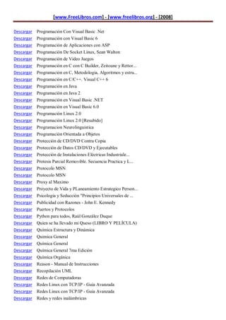 [www.FreeLibros.com] - [www.freelibros.org] - [2008]

Descargar Programación Con Visual Basic .Net
Descargar Programación con Visual Basic 6
Descargar Programación de Aplicaciones con ASP
Descargar   Programación De Socket Linux, Sean Walton
Descargar   Programación de Video Juegos
Descargar   Programación en C con C Builder, Zeitoune y Rettor...
Descargar   Programación en C, Metodologia, Algoritmos y estru...
Descargar   Programación en C/C++. Visual C++ 6
Descargar   Programación en Java
Descargar   Programación en Java 2
Descargar   Programación en Visual Basic .NET
Descargar   Programación en Visual Basic 6.0
Descargar   Programación Linux 2.0
Descargar   Programación Linux 2.0 [Resubido]
Descargar   Programacion Neurolinguistica
Descargar   Programación Orientada a Objetos
Descargar   Protección de CD/DVD Contra Copia
Descargar   Protección de Datos CD/DVD y Ejecutables
Descargar   Protección de Instalaciones Eléctricas Industriale...
Descargar   Protesis Parcial Removible. Secuencia Practica y L...
Descargar   Protocolo MSN
Descargar   Protocolo MSN
Descargar   Proxy al Maximo
Descargar   Proyecto de Vida y PLaneamiento Estrategico Person...
Descargar   Psicologia y Seducción "Principios Universales de ...
Descargar   Publicidad con Razones - John E. Kennedy
Descargar   Puertos y Protocolos
Descargar   Python para todos, Raúl González Duque
Descargar   Quien se ha llevado mi Queso (LIBRO Y PELÍCULA)
Descargar   Química Estructura y Dinámica
Descargar   Quimica General
Descargar   Química General
Descargar   Química General 7ma Edición
Descargar   Química Orgánica
Descargar   Reason - Manual de Instrucciones
Descargar   Recopilación UML
Descargar   Redes de Computadoras
Descargar Redes Linux con TCP/IP - Guia Avanzada
Descargar Redes Linux con TCP/IP - Guia Avanzada
Descargar Redes y redes inalámbricas
 