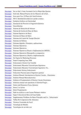 [www.FreeLibros.com] - [www.freelibros.org] - [2008]

Descargar Sex so fast!, Como Acostarte Con La Mujer Que Quieras
Descargar SexCode, Manual Practico de los Maestros de la Sed...
Descargar Sexo para Uno: El Placer del AutoErotismo
Descargar   SIFA: Identidad develada de tu poder cosmico
Descargar   Simbolos Gráficos en Electricidad
Descargar   Simulación de Procesos en Ingeniería Química
Descargar   SincroDestino
Descargar   Sistema de Detección de Intrusos
Descargar   Sistema de Gestion de Base de Datos
Descargar   Sistema Operativo de Disco
Descargar   Sistemas de Bases de Datos
Descargar   Sistemas de Control de Tiempo Discreto
Descargar   Sistemas de Defensa
Descargar   Sistemas digitales. Principios y aplicaciones.
Descargar   Sistemas Operativos
Descargar   Sistemas Operativos
Descargar   Sistemas Operativos Diseno e Implementacion (MINIX...
Descargar   Sistemas Operativos Monografia y comparativa
Descargar   Sistemas Operativos: Diseño e Implementación
Descargar   Six Sigma for Marketing Processes
Descargar   Smart Computing June 2008
Descargar   Solucionario Cálculo Una Variable
Descargar   Solucionario Mecanica Vectorial para Ingenieros
Descargar   Solucionario Mecanica Vectorial para Ingenieros 7m...
Descargar   Solucionario Serway Solucionario
Descargar   Soluciones Practicas para el Ingeniero quimico
Descargar   Solution Manual- Introduction to Electric Circuits... Electrónica
Descargar   Solution Manual Microelectronics
Descargar   Solution of Fundamentals of Electric Circuits Electrónica
Descargar   Solutions manual unit operations of chemical Engin...
Descargar   Statics and Dynamics Física, Química
Descargar   Struts 2 in Action
Descargar   Struts Programación
Descargar   Sube tus archivos a una Cuenta Platinum vitalicia
Descargar   Super Colección de libros de Franz Kafka
Descargar   Supplementary Problems for Basic Principles and Ca... Solucionario
Descargar   Tablas De Composicion De Alimentos
Descargar Técnicas Avanzadas de Excel
Descargar Tecnología de Metales
Descargar Tecnologías de servidor con
 