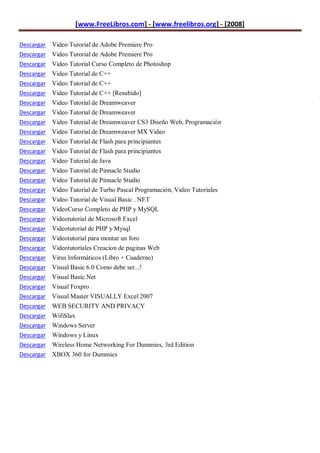 [www.FreeLibros.com] - [www.freelibros.org] - [2008]

Descargar Video Turorial de Adobe Premiere Pro
Descargar Video Turorial de Adobe Premiere Pro
Descargar Video Tutorial Curso Completo de Photoshop
Descargar   Video Tutorial de C++
Descargar   Video Tutorial de C++
Descargar   Video Tutorial de C++ [Resubido]
                                                                            R
Descargar   Video Tutorial de Dreamweaver
Descargar   Video Tutorial de Dreamweaver
Descargar   Video Tutorial de Dreamweaver CS3 Diseño Web, Programación
Descargar   Video Tutorial de Dreamweaver MX Video
Descargar   Video Tutorial de Flash para principiantes
Descargar   Video Tutorial de Flash para principiantes
Descargar   Video Tutorial de Java
Descargar   Video Tutorial de Pinnacle Studio
Descargar   Video Tutorial de Pinnacle Studio
Descargar   Video Tutorial de Turbo Pascal Programación, Video Tutoriales
Descargar   Video Tutorial de Visual Basic . NET
Descargar   VideoCurso Completo de PHP y MySQL
Descargar   Videotutorial de Microsoft Excel
Descargar   Videotutorial de PHP y Mysql
Descargar   Videotutorial para montar un foro
Descargar   Videotutoriales Creacion de paginas Web
Descargar   Virus Informáticos (Libro + Cuaderno)
Descargar   Visual Basic 6.0 Como debe ser...!
Descargar   Visual Basic.Net
Descargar   Visual Foxpro
Descargar   Visual Master VISUALLY Excel 2007
Descargar   WEB SECURITY AND PRIVACY
Descargar   WifiSlax
Descargar   Windows Server
Descargar   Windows y Linux
Descargar   Wireless Home Networking For Dummies, 3rd Edition
Descargar   XBOX 360 for Dummies
 