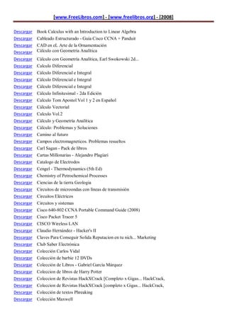 [www.FreeLibros.com] - [www.freelibros.org] - [2008]

Descargar Book Calculus with an Introduction to Linear Algebra
Descargar Cableado Estructurado - Guía Cisco CCNA + Panduit
Descargar CAD en eL Arte de la Ornamentación
Descargar Cálculo con Geometría Analítica
Descargar   Cálculo con Geometría Analítica, Earl Swokowski 2d...
Descargar   Calculo Diferencial
Descargar   Cálculo Diferencial e Integral
Descargar   Cálculo Diferencial e Integral
Descargar   Cálculo Diferencial e Integral
Descargar   Cálculo Infinitesimal - 2da Edición
Descargar   Calculo Tom Apostol Vol 1 y 2 en Español
Descargar   Cálculo Vectorial
Descargar   Calculo Vol.2
Descargar   Cálculo y Geometría Analítica
Descargar   Cálculo: Problemas y Soluciones
Descargar   Camino al futuro
Descargar   Campos electromagneticos. Problemas resueltos
Descargar   Carl Sagan - Pack de libros
Descargar   Cartas Millonarias - Alejandro Plagiari
Descargar   Catalogo de Electrodos
Descargar   Cengel - Thermodynamics (5th Ed)
Descargar   Chemistry of Petrochemical Processes
Descargar   Ciencias de la tierra Geologia
Descargar   Circuitos de microondas con líneas de transmisión
Descargar   Circuitos Eléctricos
Descargar   Circuitos y sistemas
Descargar   Cisco 640-802 CCNA Portable Command Guide (2008)
Descargar   Cisco Packet Tracer 5
Descargar   CISCO Wireless LAN
Descargar   Claudio Hernández - Hacker's II
Descargar   Claves Para Conseguir Solida Reputacion en tu nich... Marketing
Descargar   Club Saber Electrónica
Descargar   Colección Carlos Vidal
Descargar   Colección de barbie 12 DVDs
Descargar   Colección de Libros - Gabriel García Márquez
Descargar   Coleccion de libros de Harry Potter
Descargar   Coleccion de Revistas HackXCrack [Completo x Gigas... HackCrack,
Descargar Coleccion de Revistas HackXCrack [completo x Gigas... HackCrack,
Descargar Colección de textos Phreaking
Descargar Colección Maxwell
 