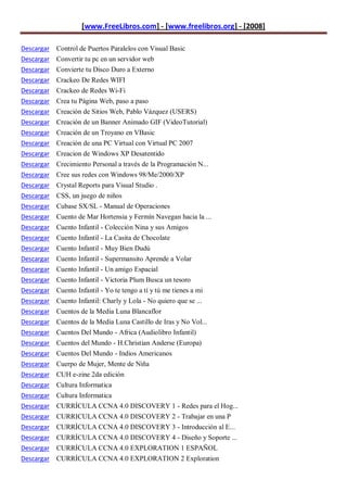 [www.FreeLibros.com] - [www.freelibros.org] - [2008]

Descargar Control de Puertos Paralelos con Visual Basic
Descargar Convertir tu pc en un servidor web
Descargar Convierte tu Disco Duro a Externo
Descargar   Crackeo De Redes WIFI
Descargar   Crackeo de Redes Wi-Fi
Descargar   Crea tu Página Web, paso a paso
Descargar   Creación de Sitios Web, Pablo Vázquez (USERS)
Descargar   Creación de un Banner Animado GIF (VideoTutorial)
Descargar   Creación de un Troyano en VBasic
Descargar   Creación de una PC Virtual con Virtual PC 2007
Descargar   Creacion de Windows XP Desatentido
Descargar   Crecimiento Personal a través de la Programación N...
Descargar   Cree sus redes con Windows 98/Me/2000/XP
Descargar   Crystal Reports para Visual Studio .
Descargar   CSS, un juego de niños
Descargar   Cubase SX/SL - Manual de Operaciones
Descargar   Cuento de Mar Hortensia y Fermín Navegan hacia la ...
Descargar   Cuento Infantil - Colección Nina y sus Amigos
Descargar   Cuento Infantil - La Casita de Chocolate
Descargar   Cuento Infantil - Muy Bien Dudú
Descargar   Cuento Infantil - Supermansito Aprende a Volar
Descargar   Cuento Infantil - Un amigo Espacial
Descargar   Cuento Infantil - Victoria Plum Busca un tesoro
Descargar   Cuento Infantil - Yo te tengo a tí y tú me tienes a mi
Descargar   Cuento Infantil: Charly y Lola - No quiero que se ...
Descargar   Cuentos de la Media Luna Blancaflor
Descargar   Cuentos de la Media Luna Castillo de Iras y No Vol...
Descargar   Cuentos Del Mundo - Africa (Audiolibro Infantil)
Descargar   Cuentos del Mundo - H.Christian Anderse (Europa)
Descargar   Cuentos Del Mundo - Indios Americanos
Descargar   Cuerpo de Mujer, Mente de Niña
Descargar   CUH e-zine 2da edición
Descargar   Cultura Informatica
Descargar   Cultura Informatica
Descargar   CURRÍCULA CCNA 4.0 DISCOVERY 1 - Redes para el Hog...
Descargar   CURRICULA CCNA 4.0 DISCOVERY 2 - Trabajar en una P
Descargar   CURRÍCULA CCNA 4.0 DISCOVERY 3 - Introducción al E...
Descargar CURRÍCULA CCNA 4.0 DISCOVERY 4 - Diseño y Soporte ...
Descargar CURRÍCULA CCNA 4.0 EXPLORATION 1 ESPAÑOL
Descargar CURRÍCULA CCNA 4.0 EXPLORATION 2 Exploration
 