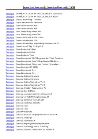 [www.FreeLibros.com] - [www.freelibros.org] - [2008]

Descargar CURRÍCULA CCNA 4.0 EXPLORATION 3 Exploration
Descargar CURRÍCULA CCNA 4.0 EXPLORATION 4 Acceso
Descargar Cursillo de cracking - 10 tomos
Descargar   Curso - Desarrollador 5 Estrellas
Descargar   Curso - Fundamentos Web
Descargar   Curso - Fundamentos Web
Descargar   curso 5 estrellas sql server 2005
Descargar   curso 5 estrellas sql server 2005
Descargar   Curso AudioVisual de GNU/Linux
Descargar   Curso Audiovisual de PHP
Descargar   Curso Audiovisual de Reparación y ensamblado de PC...
Descargar   Curso Autocad 2D y 3D [Español]
Descargar   Curso Básico de Craking
Descargar   Curso Básico de ReDeS
Descargar   Curso Básico de Virus
Descargar   Curso Completo de AJAX Programación, Video Tutoriales
Descargar   Curso Completo de AutoCAD Architectural Desktop y ...
Descargar   Curso Completo de Dibujo para Comics, Christopher ...
Descargar   Curso Completo DE HTML
Descargar   Curso Completo de Serv-
Descargar   Curso Completo de Serv-
Descargar   Curso de Análisis Estructural
Descargar   Curso de Análisis Estructural
Descargar   Curso de Análisis Matemático Vol 1
Descargar   Curso de Análisis Matemático Vol 2
Descargar   Curso de Armado y Reparacion de PC
Descargar   Curso de Base de Datos
Descargar   Curso de conduccion deportiva del automovil
Descargar   Curso de CorelDRAW Graphics Suite X3
Descargar   Curso de electrónica básica CEKIT
Descargar   Curso de Estadistica Aplicada
Descargar   Curso de Flash
Descargar   Curso de Flash
Descargar   Curso De Hardware
Descargar   Curso de iniciación a la programación con Visual B...
Descargar   Curso de JavaScript
Descargar   Curso de Macromedia 8
Descargar Curso de maquillaje facial con photoshop
Descargar Curso de Marketing y Ventas Marketing
Descargar Curso de Mecanica y electricidad del automovil
 