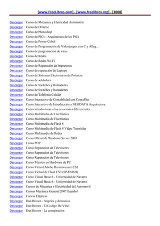 [www.FreeLibros.com] - [www.freelibros.org] - [2008]

Descargar Curso de Mécanica y Eletricidad Automotriz
Descargar Curso de OrAcLe
Descargar Curso de Photoshop
Descargar   Curso de PICs - Arquitectura de los PICs
Descargar   Curso de Power Cobol
Descargar   Curso de Programación de Videojuegos con C y Alleg...
Descargar   Curso de programación de virus
Descargar   Curso de Redes
Descargar   Curso de Redes Wi-Fi
Descargar   Curso de Reparación de Impresoras
Descargar   Curso de reparación de Laptops
Descargar   Curso de Sistemas Electronicos de Potencia
Descargar   Curso de soldadura
Descargar   Curso de Switches y Ruteadores
Descargar   Curso de Switches y Ruteadores
Descargar   Curso de Telefonía Celular
Descargar   Curso Interactivo de Contabilidad con ContaPlus
Descargar   Curso Interactivo de Introducción a NEODATA Arquitectura
Descargar   Curso introductorio a las ecuaciones diferenciales...
Descargar   Curso Multimedia de Electrónica
Descargar   Curso Multimedia de Electrónica
Descargar   Curso Multimedia de Flash 8
Descargar   Curso Multimedia de Flash 8 Video Tutoriales
Descargar   Curso Multimedia de Redes
Descargar   Curso Oficial de Windows Server 2003
Descargar   Curso PHP
Descargar   Curso Reparacion de Televisores
Descargar   Curso Reparacion de Televisores
Descargar   Curso Reparacion de Televisores
Descargar   Curso Técnico en Hardware de PC
Descargar   Curso Virtual Adobe Dreamweaver CS3
Descargar   Curso Virtual de Flash CS3 (SPANISH)
Descargar   Curso Visual Basic 6 - Universidad de Navarra
Descargar   Curso Visual Basic 6 - Universidad de Navarra
Descargar   Cursos de Mecanica y Electricidad del Automovil
Descargar   Cursos Mecánica General 2007 Español
Descargar   Curvas Elípticas
Descargar Dan Brown - Angeles y demonios
Descargar Dan Brown - El Codigo Da Vinci
Descargar Dan Brown - La conspiración
 