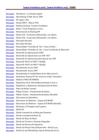 [www.FreeLibros.com] - [www.freelibros.org] - [2008]

Descargar Dan Brown - La fortaleza digital
Descargar Data Mining in SQL Server 2008
Descargar De sangre a flor
Descargar   Decida BIEN - Marcos Witt
Descargar   Defensa Siciliana, Variante Sveshnikov
Descargar   Deitel - Cómo Programar en Java
Descargar   Demostración de Hacking HP
Descargar   Dennis Zill - Ecuaciones diferenciales. con Aplica...
Descargar   Dennis Zill - Ecuaciones diferenciales. con Aplica...
Descargar   Derivadas Parciales
Descargar   Derivadas Parciales
Descargar   Desarrollador 5 Estrellas de .Net - Curso Certific...
Descargar   Desarrollador 5 Estrellas de .Net - Curso Certificado de Microsoft
Descargar   Desarrollo de Aplicaciones COM+
Descargar   Desarrollo de Aplicaciones con ASP .NET
Descargar   Desarrollo de Aplicaciones para Internet con ASP
Descargar   Desarrollo Web Con PHP Y MySQL
Descargar   Desarrollo Web Con PHP Y MySQL
Descargar   Descubriendo Access 2007
Descargar   Descubriendo Access 2007
Descargar   Descubriendo la Verdad Detrás de los Mitos de la S...
Descargar   Desinfectar Nuestra PC Sin Antivirus (Video Tutoriales)
Descargar   Diabetes PARA DUMMIES
Descargar   Diagnostico de la enfermedad periodontal y otras a...
Descargar   Diagnóstico y Reparación, Recuperraciión de Datos
Descargar   Diaro de Hacker cansado
Descargar   Dibujo Técnico - Interpretación de planos
Descargar   Dibujo Técnico - Interpretación de planos [Resubid...
Descargar   Diccionario de Informática
Descargar   Diccionario de Medicina - Espasa (CD-ROM)
Descargar   Diccionario de Medicina - Espasa (CD-ROM) (Resubid...
Descargar   Dictionary of Transport and Logistics
Descargar   DIGITAL
Descargar   Diseño avanzado de un Blog para Dummies
Descargar   Diseño conceptual de Bases de
Descargar   Diseño de Bases de Datos
Descargar   Diseño de Circuitos y Sistemas Integrados
Descargar Diseño de Procesos de Ingenieria
Descargar Diseño de Protesis Parcial Removible - David Loza ...
Descargar Diseño de una Metodología Ágil de Desarrollo de So...
 