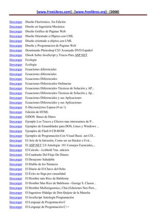 [www.FreeLibros.com] - [www.freelibros.org] - [2008]

Descargar Diseño Electronico, 3ra Edición
Descargar Diseño en Ingeniería Mecánica
Descargar Diseño Gráfico de Páginas Web
Descargar   Diseño Orientado a Objetos con UML
Descargar   Diseño orientado a objetos con UML
Descargar   Diseño y Programacion de Paginas Web
Descargar   Dominando Photoshop CS3 Avanzado DVD Español
Descargar   Ebook Sobre JavaScript y Trucos Para ASP.NET
Descargar   Ecologia
Descargar   Ecologia
Descargar   Ecuaciones diferenciales
Descargar   Ecuaciones diferenciales
Descargar   Ecuaciones Diferenciales
Descargar   Ecuaciones Diferenciales Ordinarias
Descargar   Ecuaciones Diferenciales Técnicas de Solución y AP...
Descargar   Ecuaciones Diferenciales Técnicas de Solución y Ap...
Descargar   Ecuaciones Diferenciales y sus Aplicaciones
Descargar   Ecuaciones Diferenciales y sus Aplicaciones
Descargar   E-Diccion@rios Espasa (9 en 1)
Descargar   Edición de HTML
Descargar   EIDOS: Bases de Datos
Descargar   Ejemplo Los Trucos y Efectos mas interesantes de P...
Descargar   Ejemplos de Ensamblador para DOS, Linux y Windows ...
Descargar   Ejemplos de Flash 8 CD-ROM
Descargar   Ejemplos de Programación Con Visual Basic .net CD...
Descargar   El Arte de la Intrusión, Como ser un Hacker o Evit...
Descargar   El ASP.NET 2.0 Antología: 101 Consejos Esenciales,...
Descargar   El Calculo - Leithold 7ma. edicion
Descargar   El Cuadrante Del Flujo De Dinero
Descargar   El Desayuno Saludable
Descargar   El Diablo de los Números
Descargar   El Diario de El Chavo del Ocho
Descargar   El Éxito no llega por casualidad
Descargar   El Hombre más Rico de Babilonia
Descargar   El Hombre Mas Rico de Babilonia - George S. Clason...
Descargar   El Hombre Multiorgasmico, Chia (Ediciones Neo Pers...
Descargar   El Ingenioso Hidalgo de Don Quijote de la Mancha
Descargar El JavaScript Antología Programación
Descargar El Lenguaje de Programación C
Descargar El Lenguaje de Programación C++
 