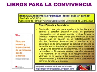 LIBROS PARA LA CONVIVENCIA

   http://www.acosomoral.org/pdf/guia_acoso_escolar_cam.pdf
   DÍAZ AGUADO, Mª J.
   Consejería de Familia y Asuntos Sociales de la Comunidad de Madrid. 2006
                       Nivel: Primaria y Secundaria
                   ●   Contenido: Una guía para ayudar a la familia y a la
                       escuela a detectar, prevenir y tratar los problemas
                       relacionados con el acoso escolar y otras formas de
                       violencia. Propone unas claves para erradicar el acoso
                       escolar, que se apoyan en el establecimiento de
                       vínculos familiares basados en la confianza y la
                       seguridad, en la comunicación de calidad en el seno de
                       la familia, en las habilidades para establecer amistades
                       y grupos de pertenencia constructivos, en la capacidad
                       de resolver conflictos emocionales y sociales sin recurrir
                       a la violencia, en la ayuda a la recuperación de las
                       víctimas, en la ayuda a los acosadores a asumir su
                       responsabilidad y a reparar el daño, y en la colaboración
                       entre las familias y la escuela.

                  Recopilados de Internet por Mª José Rey Rodríguez.
                  http://blogdemariajoserey.blogspot.com/
 