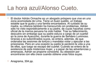 La hora azul/Alonso Cueto.




El doctor Adrián Ormache es un abogado próspero que vive en una
zona acomodada de Lima. Tiene un buen sueldo, un trabajo
estable que le gusta y una familia encantadora. Al cuidado de su
madre, su infancia también ha transcurrido sin problemas. Adrián
sólo ha visto esporádicamente a su padre, de cuyas hazañas como
oficial de la marina peruana ha oído hablar. Tras su fallecimiento,
descubre sin embargo que su padre estuvo a cargo de un cuartel
en la zona de Ayacucho, durante la guerra de Sendero Luminoso.
Gracias a ex subordinados suyos, se entera, además, de que
ordenaba las sesiones de tortura y mandaba violar y ejecutar a las
prisioneras. Pero en una ocasión su padre le perdonó la vida a una
de ellas, que luego se escapó del cuartel. Cuando se entera de la
existencia de esta misteriosa mujer, y a pesar de las advertencias y
amenazas, Adrián se propone conocerla. Su obsesión por
encontrarse con ella crece cuando obtiene unas fotos suyas.
Anagrama, 304 pp.

 