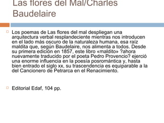 Las flores del Mal/Charles
Baudelaire




Los poemas de Las flores del mal despliegan una
arquitectura verbal resplandeciente mientras nos introducen
en el lado más oscuro de la naturaleza humana, esa raíz
maldita que, según Baudelaire, nos alimenta a todos. Desde
su primera edición en 1857, este libro «maldito» ?ahora
nuevamente traducido por el poeta Pedro Provencio? ejerció
una enorme influencia en la poesía posromántica y, hasta
bien entrado el siglo xx, su trascendencia es equiparable a la
del Cancionero de Petrarca en el Renacimiento.
Editorial Edaf, 104 pp.

 