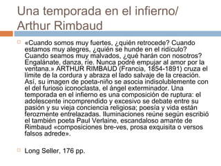 Una temporada en el infierno/
Arthur Rimbaud




«Cuando somos muy fuertes, ¿quién retrocede? Cuando
estamos muy alegres, ¿quién se hunde en el ridículo?
Cuando seamos muy malvados, ¿qué harán con nosotros?
Engalánate, danza, ríe. Nunca podré empujar al amor por la
ventana.» ARTHUR RIMBAUD (Francia, 1854-1891) cruza el
límite de la cordura y abraza el lado salvaje de la creación.
Así, su imagen de poeta-niño se asocia indisolublemente con
el del furioso iconoclasta, el ángel exterminador. Una
temporada en el infierno es una composición de ruptura: el
adolescente incomprendido y excesivo se debate entre su
pasión y su vieja conciencia religiosa; poesía y vida están
ferozmente entrelazadas. Iluminaciones reúne según escribió
el también poeta Paul Verlaine, escandaloso amante de
Rimbaud «composiciones bre-ves, prosa exquisita o versos
falsos adrede».
Long Seller, 176 pp.

 