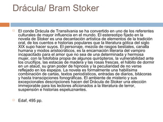 Drácula/ Bram Stoker




El conde Drácula de Transilvania se ha convertido en uno de los referentes
culturales de mayor influencia en el mundo. El estereotipo fijado en la
novela de Stoker es una decantación artística de elementos de la tradición
oral, de los cuentos e historias populares que la literatura gótica del siglo
XIX supo hacer suyos. El personaje, mezcla de rasgos bestiales, canalla
humana y modos aristocráticos, es la encarnación literaria del vampiro
incapacitado para el amor que no sea de una determinada y hermosa
mujer, con la fotofobia propia de algunos quirópteros, la vulnerabilidad ante
los crucifijos, las estacas de madera y las rosas frescas, el hábito de dormir
en un ataúd, su gran poder de hipnosis y la peculiaridad de no verse
reflejado en los espejos. La novela es formalmente una habilísima
combinación de cartas, textos periodísticos, entradas de diarios, bitácoras
y hasta transcipciones fonográficas. El ambiente de misterio y sus
excepcionales descripciones hacen del Drácula de Stoker una elección
immejorable para los lectores aficionados a la literatura de terror,
suspensión e historias espeluznantes.
Edaf, 495 pp.

 