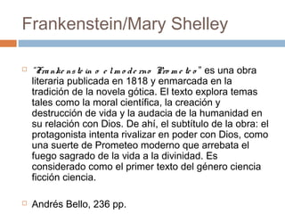 Frankenstein/Mary Shelley




“Fra nke ns te in o e l m o d e rno Pro m e te o ” es una obra
literaria publicada en 1818 y enmarcada en la
tradición de la novela gótica. El texto explora temas
tales como la moral científica, la creación y
destrucción de vida y la audacia de la humanidad en
su relación con Dios. De ahí, el subtítulo de la obra: el
protagonista intenta rivalizar en poder con Dios, como
una suerte de Prometeo moderno que arrebata el
fuego sagrado de la vida a la divinidad. Es
considerado como el primer texto del género ciencia
ficción ciencia.
Andrés Bello, 236 pp.

 
