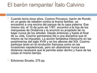 El barón rampante/ Ítalo Calvino




Cuando tenía doce años, Cosimo Piovasco, barón de Rondó,
en un gesto de rebelión contra la tiranía familiar, se
encaramó a una encina del parque de la casa paterna. Ese
mismo día, el 15 de junio de 1767, encontró a la hija de los
marqueses de Ondarivia y le anunció su propósito de no
bajar nunca de los árboles. Desde entonces y hasta el final
de su vida, Cosimo permanece fiel a una disciplina que él
mismo se ha impuesto. La acción fantástica transcurre en las
postrimerías del siglo XVIII y en los albores del XIX. Cosimo
participa tanto en la revolución francesa como en las
invasiones napoleónicas, pero sin abandonar nunca esa
distancia necesaria que le permite estar dentro y fuera de las
cosas al mismo tiempo.
Ediciones Siruela, 275 pp.

 