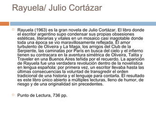 Rayuela/ Julio Cortázar




Rayuela (1963) es la gran novela de Julio Cortázar. El libro donde
el escritor argentino supo condensar sus propias obsesiones
estéticas, literarias y vitales en un mosaico casi inagotable donde
toda una época se vio maravillosamente reflejada. El amor
turbulento de Oliveira y La Maga, los amigos del Club de la
Serpiente, las caminatas por París en busca del cielo y el infierno
tienen su contracara en la aventura simétrica de Oliveira, Talita y
Traveler en una Buenos Aires teñida por el recuerdo. La aparición
de Rayuela fue una verdadera revolución dentro de la novelística
en lengua española: por primera vez, un escritor llevaba hasta las
últimas consecuencias la voluntad de transgredir el orden
tradicional de una historia y el lenguaje para contarla. El resultado
es este libro único abierto a múltiples lecturas, lleno de humor, de
riesgo y de una originalidad sin precedentes.
Punto de Lectura, 736 pp.

 