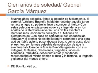 Cien años de soledad/ Gabriel
García Márquez




Muchos años después, frente al pelotón de fusilamiento, el
coronel Aureliano Buendía había de recordar aquella tarde
remota en que su padre lo llevó a conocer el hielo.» Con
estas palabras empieza una novela ya legendaria en los
anales de la literatura universal, una de las aventuras
literarias más fascinantes del siglo XX. Millones de
ejemplares de Cien años de soledad leídos en todas las
lenguas y el premio Nobel de literatura coronando una obra
que se había abierto paso «boca a boca», como gusta decir
el escritor, son la más palpable demostración de que la
aventura fabulosa de la familia Buendía-Iguarán, con sus
milagros, fantasías, obsesiones, tragedias, incestos,
adulterios, rebeldías, descubrimientos y condenas,
representaba al mismo tiempo el mito y la historia, la tragedia
y el amor del mundo entero.
DE Bolsillo, 496 pp.

 