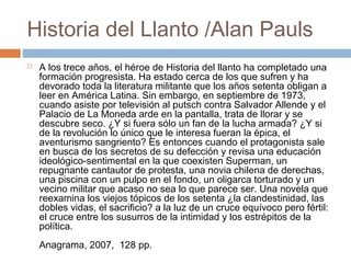 Historia del Llanto /Alan Pauls


A los trece años, el héroe de Historia del llanto ha completado una
formación progresista. Ha estado cerca de los que sufren y ha
devorado toda la literatura militante que los años setenta obligan a
leer en América Latina. Sin embargo, en septiembre de 1973,
cuando asiste por televisión al putsch contra Salvador Allende y el
Palacio de La Moneda arde en la pantalla, trata de llorar y se
descubre seco. ¿Y si fuera sólo un fan de la lucha armada? ¿Y si
de la revolución lo único que le interesa fueran la épica, el
aventurismo sangriento? Es entonces cuando el protagonista sale
en busca de los secretos de su defección y revisa una educación
ideológico-sentimental en la que coexisten Superman, un
repugnante cantautor de protesta, una novia chilena de derechas,
una piscina con un pulpo en el fondo, un oligarca torturado y un
vecino militar que acaso no sea lo que parece ser. Una novela que
reexamina los viejos tópicos de los setenta ¿la clandestinidad, las
dobles vidas, el sacrificio? a la luz de un cruce equívoco pero fértil:
el cruce entre los susurros de la intimidad y los estrépitos de la
política.
Anagrama, 2007, 128 pp.

 