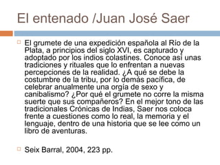 El entenado /Juan José Saer




El grumete de una expedición española al Río de la
Plata, a principios del siglo XVI, es capturado y
adoptado por los indios colastines. Conoce así unas
tradiciones y rituales que lo enfrentan a nuevas
percepciones de la realidad. ¿A qué se debe la
costumbre de la tribu, por lo demás pacífica, de
celebrar anualmente una orgía de sexo y
canibalismo? ¿Por qué el grumete no corre la misma
suerte que sus compañeros? En el mejor tono de las
tradicionales Crónicas de Indias, Saer nos coloca
frente a cuestiones como lo real, la memoria y el
lenguaje, dentro de una historia que se lee como un
libro de aventuras.
Seix Barral, 2004, 223 pp.

 