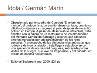 Ídola / Germán Marín




Obsesionado por el cuadro de Courbert "El origen del
mundo", el protagonista, un escritor desencantado, cuenta su
difícil subsistencia a su regreso al país, después de un exilio
político en Europa. A pesar del desequilibrio intelectual, traba
amistad con la cajera de un restaurante de los alrededores
del Mercado Central de Santiago y alcanza con ella unos
amores marcados por una rara inversión de los roles
sexuales. Y a despecho de las circunstancias anómalas que
rodean y definen la relación, ésta llega a establecerse con
una apariencia de normalidad burguesa, subrayada por las
visitas de la suegra, que vive en Valparaíso, y del cuñado, un
taxista de hábitos noctámbulos.
Editorial Sudamericana, 2000, 224 pp.

 