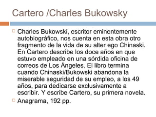 Cartero /Charles Bukowsky




Charles Bukowski, escritor eminentemente
autobiográfico, nos cuenta en esta obra otro
fragmento de la vida de su alter ego Chinaski.
En Cartero describe los doce años en que
estuvo empleado en una sórdida oficina de
correos de Los Ángeles. El libro termina
cuando Chinaski/Bukowski abandona la
miserable seguridad de su empleo, a los 49
años, para dedicarse exclusivamente a
escribir. Y escribe Cartero, su primera novela.
Anagrama, 192 pp.

 