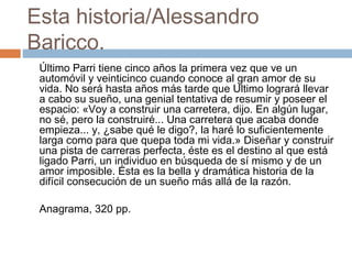 Esta historia/Alessandro
Baricco.
Último Parri tiene cinco años la primera vez que ve un
automóvil y veinticinco cuando conoce al gran amor de su
vida. No será hasta años más tarde que Ultimo logrará llevar
a cabo su sueño, una genial tentativa de resumir y poseer el
espacio: «Voy a construir una carretera, dijo. En algún lugar,
no sé, pero la construiré... Una carretera que acaba donde
empieza... y, ¿sabe qué le digo?, la haré lo suficientemente
larga como para que quepa toda mi vida.» Diseñar y construir
una pista de carreras perfecta, éste es el destino al que está
ligado Parri, un individuo en búsqueda de sí mismo y de un
amor imposible. Ésta es la bella y dramática historia de la
difícil consecución de un sueño más allá de la razón.
Anagrama, 320 pp.

 