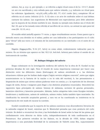 salmos. Así, p. ej.p. ej. por ejemplo, e. se referiría a algún ritual como el de Lv. 14.5–7, donde
       un ave era sacrificada y otra soltada para que saliera volando, y g. indicaría un ritual para
       los enfermos. Igualmente, >al-yƒd_uÆt_uÆn (62, 77; cf.cf. confer (lat.), compárese 39) se
       referiría no al cantor Jedutún (2 Cr. 5.12) sino a un acto de confesión sobre el cual debían
       cantarse los salmos. Las sugestiones de Mowinckel son especulativas; pero debe admitirse
       que la mayoría de las demás también lo son. Quizás su ejemplo más dudoso sea el título del
       Sal. 22, que se ha tomado como referido al sacrificio de un ciervo, un animal no apto para tal
       cosa (Dt. 12.15, etc.).

       El vocablo sélah (selaÆ) aparece 71 veces, y sigue resultándonos oscuro. Como parece que a
menudo marca una división en el salmo, podría ser una indicación a los participantes en el culto
para ―elevar‖ (sll) sus voces o el volumen de los instrumentos en un interludio o en el canto de un
estribillo.

       Higaión (higgaµyoÆn, 9.16 [17, heb.]) es como sélah, evidentemente indicación para la
música. Es un término que aparece en Sal. 92.3 (4, heb.heb. hebreo) para indicar el sonido de un
instrumento de cuerdas.

                                  IV. Enfoque litúrgico del salterio

       Etapa culminante en la investigación moderna del salterio fue la obra de H. Gunkel en las
primeras décadas de este siglo. Para él resultó de suma importancia comenzar por hacer una
distinción entre las diferentes clases (Gattungen) de salmos atendiendo a a. las distintas
situaciones cúlticas que les habían dado origen (―algún servicio religioso concreto‖, antes que algún
acontecimiento en la historia de la nación o en la vida del escritor); b. los pensamientos o
disposición de ánimo que ciertos salmos pudieran tener en común; y c. la repetición de los diversos
rasgos de estilo, forma e imágenes para llegar a los distintos propósitos enunciados. Descubrió los
siguientes tipos principales de salmos: himnos de alabanza, acciones de gracias personales,
lamentos colectivos y lamentos personales. Además, había categorías tales como liturgias iniciales,
bendiciones y maldiciones, salmos de sabiduría, salmos reales; había también tipos mezclados. Su
clasificación ha merecido aceptación general, y rara vez se ha cuestionado su insistencia en la
importancia de este modo de encarar la cuestión.

       Gunkel consideraba que la mayoría de los salmos canónicos eran descendientes literarios de
la salmodia original de Israel, mientras que S. Mowinckel pensaba que eran producto del culto
viviente. Se dedicó a reconstruir los ritos y las festividades de Israel sobre la base de las pistas que
confiadamente creía detectar en dicho culto, independientemente de toda confirmación en el
Pentateuco. Sus primeros estudios de los Salmos, en la década de 1920, daban singular
importancia a una postulada festividad de la coronación de Yahvéh como Rey, supuestamente
 