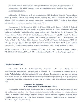 por cuanto ha sido iluminada por la luz que irradian los evangelios, la iglesia cristiana la
         ha adoptado y la utiliza también en su acercamiento a Dios, a quien rinde culto y
         adoración eternamente.

         Bibliografía. °H. Ringgren, La fe de los salmistas, 1970; L. Alonso Schökel, Treinta salmos,
poesía y oración, 1981; P. Beauchamp, Salmos noche y día, 1981; A. González, El libro de los
salmos, 1966; A. Deissler, Los salmos traducidos y explicados, 1968; P. Drijvers, Los salmos,
introducción a su contenido espiritual y doctrinal, 1964.

         Comentarios: A. F. Kirkpatrick, 1901; A. Weiser, 1962; J. H. Eaton, 1967; M. J. Dahood,
1966–70; A. A. Anderson. 1972; D. Kidner, 1975. Otros estudios: H. Gunkel, The Psalms (trad.trad.
traductor, traducción, traducidoing.ing. inglés, inglesa 1967, Facet Books); B. D. Eerdmans, The
Hebrew Book of Psalms, 1947; N. H. Snaith, Hymns of the Temple, 1951; S. Mowinckel, The Psalms
in Israel‘s Worship, 1962; H. Ringgren, The Faith of the Psalmists, 1963; C. Westermann, The
Praise of God in the Psalms, 1966; D. J. A. Clines, TynBTynB Tyndale Bulletin (antes THB) 18,
1967, pp.pp. página(s) 103–126; TynBTynB Tyndale Bulletin (antes THB) 20, 1969, pp.pp. página(s)
105–125; B. S. Childs, JSSJSS Journal of Semitic Studies 16, 1971, pp.pp. página(s) 137–150.

J.G.S.S.T.J.G.S.S.T. J. G. S. S. Thomson, B.A., M.A., B.D., Ph.D., Pastor, Wigtown, Escocia.,
F.D.K.F.D.K. F. D. Kinder, M.A., A.R.C.M., ex Director de Tybdale House, Cambridge, Inglaterra.




LIBRO DE PROVERBIOS

          El    título   heb.heb.     hebreomisûleÆ,       ‗proverbios    de‘,    es    abreviatura     de
mislemisûleÆsûƒloÆmoÆh, ―los proverbios de Salomón‖ (1.1). Nuestro título proviene del de la
Vg.Vg. Vulgata latina, LiberProverbiorum. Es una colección de colecciones, que sirve de manual
para la vida exitosa. Sin destacar abiertamente los grandes temas proféticos (p. ej.p. ej. por ejemplo
el pacto), los proverbios muestran la forma en que la peculiar fe de Israel afectaba su manera de
vivir.
                              I. Bosquejo del contenido
                              a. La importancia de la sabiduría (1.1–9.18)

          Después de una declaración introductoria de su propósito (1.1–6), el escritor instruye a su
hijo o alumno en cuanto al valor y la naturaleza de la sabiduría. En contraste con los proverbios de
10.1ss, se considera cada concepto en forma bastante extensa mediante un poema didáctico. Estos
ensayos poéticos constituyen una forma altamente refinada y evolucionada del maµsûaµl (*
Proverbio; * Sapiencial, Literatura).
 