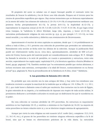 El propósito del autor es señalar con el mayor hincapié posible el contraste entre los
resultados de buscar la sabiduría y los de llevar una vida alocada. Prepara así el terreno para los
cientos de proverbios específicos que siguen. Hay ciertas tentaciones que se destacan especialmente
en la mente del sabio: los crímenes de violencia (1.10–19; 4.14–19); el comprometerse mediante una
promesa     hecha   precipitadamente   (6.1–5);   la   pereza   (6.6–11);   la   duplicidad   (6.12–15);   y
especialmente la impureza sexual (2.16–19; 5.3–20; 6.23–35; 7.4–27; 9.13–18). Al que logra evitar
estas trampas, la *sabiduría le ofrece felicidad, larga vida, riquezas, y honor (3.13–18). La
naturaleza profundamente religiosa de esta sección (p. ej.p. ej. por ejemplo 1.7; 3.5–12), su tono
moral sensible, y su estilo exhortativo y didáctico son reminiscentes de Deuteronomio.

      Aparentemente el escritor de estos capítulos es anónimo, desde que 1.1–6 problablemente se
refiera a todo el libro, y 10.1 presenta una colección de proverbios que pretenden ser salomónicos.
Normalmente esta sección se fecha entre los últimos de la colección. Aunque la publicación final
puede ser relativamente tardía (ca.ca. circa (lat.), aproximadamente, alrededor de 600 a.C.a.C.
antes de Cristo), buena parte del material puede ser considerablemente más antiguo. W. F. Albright
ha llamado la atención a la serie de paralelos, en cuanto a pensamiento y estructura, entre esta
sección, especialmente los cap(s).cap(s). capítulo(s) 8–9, y la literatura ugarítica o fenicia (Wisdom in
Israel, pp.pp. página(s) 7–9). También sostiene que ―es enteramente posible que ciertos aforismos, e
incluso secciones más extensas, correspondan a la edad del bronce, sustancialmente en su forma
actual‖ (p.p. página(s) 5). Para la personificación de la Sabiduría en 8.22ss, véase * Sabiduría.

                            b. Los proverbios de Salomón (10.1–22.16)

      Es probable que esta sección sea la más antigua del libro, y hay entre los estudiosos una
tendencia creciente a aceptar la exactitud de la tradición que se refleja en 1 R. 4.29ss; Pr. 1.1; 10.1;
25.1, que rinde honor a Salomón como el sabio por excelencia. Sus contactos con la corte de Egipto,
la gran extensión de su imperio, y la combinación de riquezas con respiro de toda acción militar, le
permitieron dedicarse a actividades culturales en escala que no disfrutaron los que le sucedieron en
el poder.

      En esta colección se cuentan alrededor de 375 proverbios. Su estructura es mayormente
antitética en los Capítulo(s) 10–15, y sintética o sinónima en los Capítulo (s) 16–22. La mayoría de
estos proverbios no tienen relación entre sí, y no se discierne ningún sistema de agrupamiento.

      Aunque por cierto la nota religiosa no está ausente (cf.cf. confer (lat.), compárese 15.3, 8–9,
11; 16.1–9, etc.), el grueso de los proverbios no contiene ninguna referencia específica a la fe de
Israel, sino que se basan en observaciones prácticas de la vida diaria. La naturaleza
 