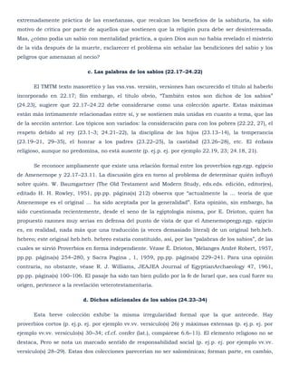 extremadamente práctica de las enseñanzas, que recalcan los beneficios de la sabiduría, ha sido
motivo de crítica por parte de aquellos que sostienen que la religión pura debe ser desinteresada.
Mas, ¿cómo podía un sabio con mentalidad práctica, a quien Dios aun no había revelado el misterio
de la vida después de la muerte, esclarecer el problema sin señalar las bendiciones del sabio y los
peligros que amenazan al necio?

                            c. Las palabras de los sabios (22.17–24.22)

      El TMTM texto masorético y las vss.vss. versión, versiones han oscurecido el título al haberlo
incorporado en 22.17; Sin embargo, el título obvio, ―También estos son dichos de los sabios‖
(24.23), sugiere que 22.17–24.22 debe considerarse como una colección aparte. Estas máximas
están más íntimamente relacionadas entre sí, y se sostienen más unidas en cuanto a tema, que las
de la sección anterior. Los tópicos son variados: la consideración para con los pobres (22.22, 27), el
respeto debido al rey (23.1–3; 24.21–22), la disciplina de los hijos (23.13–14), la temperancia
(23.19–21, 29–35), el honrar a los padres (23.22–25), la castidad (23.26–28), etc. El énfasis
religioso, aunque no predomina, no está ausente (p. ej.p. ej. por ejemplo 22.19, 23; 24.18, 21).

      Se reconoce ampliamente que existe una relación formal entre los proverbios egp.egp. egipcio
de Amenernope y 22.17–23.11. La discusión gira en torno al problema de determinar quién influyó
sobre quién. W. Baumgartner (The Old Testament and Modern Study, eds.eds. edición, editor(es),
editado H. H. Rowley, 1951, pp.pp. página(s) 212) observa que ―actualmente la … teoría de que
Amenemope es el original … ha sido aceptada por la generalidad‖. Esta opinión, sin embargo, ha
sido cuestionada recientemente, desde el seno de la egiptología misma, por E. Drioton, quien ha
propuesto razones muy serias en defensa del punto de vista de que el Amenemopeegp.egp. egipcio
es, en realidad, nada más que una traducción (a veces demasiado literal) de un original heb.heb.
hebreo; este original heb.heb. hebreo estaría constituido, así, por las ―palabras de los sabios‖, de las
cuales se sirvió Proverbios en forma independiente. Véase É. Drioton, Mélanges André Robert, 1957,
pp.pp. página(s) 254–280, y Sacra Pagina , 1, 1959, pp.pp. página(s) 229–241. Para una opinión
contraria, no obstante, véase R. J. Williams, JEAJEA Journal of EgyptianArchaeology 47, 1961,
pp.pp. página(s) 100–106. El pasaje ha sido tan bien pulido por la fe de Israel que, sea cual fuere su
origen, pertenece a la revelación veterotestamentaria.

                          d. Dichos adicionales de los sabios (24.23–34)

      Esta breve colección exhibe la misma irregularidad formal que la que antecede. Hay
proverbios cortos (p. ej.p. ej. por ejemplo vv.vv. versículo(s) 26) y máximas extensas (p. ej.p. ej. por
ejemplo vv.vv. versículo(s) 30–34; cf.cf. confer (lat.), compárese 6.6–11). El elemento religioso no se
destaca, Pero se nota un marcado sentido de responsabilidad social (p. ej.p. ej. por ejemplo vv.vv.
versículo(s) 28–29). Estas dos colecciones parecerían no ser salomónicas; forman parte, en cambio,
 