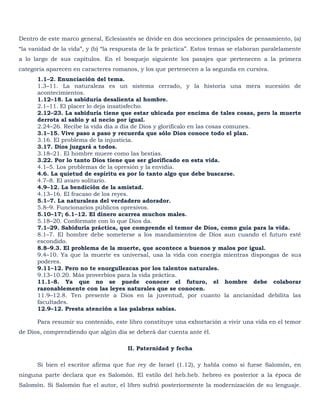 Dentro de este marco general, Eclesiastés se divide en dos secciones principales de pensamiento, (a)
―la vanidad de la vida‖, y (b) ―la respuesta de la fe práctica‖. Estos temas se elaboran paralelamente
a lo largo de sus capítulos. En el bosquejo siguiente los pasajes que pertenecen a la primera
categoría aparecen en caracteres romanos, y los que pertenecen a la segunda en cursiva.
      1.1–2. Enunciación del tema.
      1.3–11. La naturaleza es un sistema cerrado, y la historia una mera sucesión de
      acontecimientos.
      1.12–18. La sabiduría desalienta al hombre.
      2.1–11. El placer lo deja insatisfecho.
      2.12–23. La sabiduría tiene que estar ubicada por encima de tales cosas, pero la muerte
      derrota al sabio y al necio por igual.
      2.24–26. Recibe la vida día a día de Dios y glorifícalo en las cosas comunes.
      3.1–15. Vive paso a paso y recuerda que sólo Dios conoce todo el plan.
      3.16. El problema de la injusticia.
      3.17. Dios juzgará a todos.
      3.18–21. El hombre muere como las bestias.
      3.22. Por lo tanto Dios tiene que ser glorificado en esta vida.
      4.1–5. Los problemas de la opresión y la envidia.
      4.6. La quietud de espíritu es por lo tanto algo que debe buscarse.
      4.7–8. El avaro solitario.
      4.9–12. La bendición de la amistad.
      4.13–16. El fracaso de los reyes.
      5.1–7. La naturaleza del verdadero adorador.
      5.8–9. Funcionarios públicos opresivos.
      5.10–17; 6.1–12. El dinero acarrea muchos males.
      5.18–20. Confórmate con lo que Dios da.
      7.1–29. Sabiduría práctica, que comprende el temor de Dios, como guía para la vida.
      8.1–7. El hombre debe someterse a los mandamientos de Dios aun cuando el futuro esté
      escondido.
      8.8–9.3. El problema de la muerte, que acontece a buenos y malos por igual.
      9.4–10. Ya que la muerte es universal, usa la vida con energía mientras dispongas de sus
      poderes.
      9.11–12. Pero no te enorgullezcas por los talentos naturales.
      9.13–10.20. Más proverbios para la vida práctica.
      11.1–8. Ya que no se puede conocer el futuro, el hombre debe colaborar
      razonablemente con las leyes naturales que se conocen.
      11.9–12.8. Ten presente a Dios en la juventud, por cuanto la ancianidad debilita las
      facultades.
      12.9–12. Presta atención a las palabras sabias.

      Para resumir su contenido, este libro constituye una exhortación a vivir una vida en el temor
de Dios, comprendiendo que algún día se deberá dar cuenta ante él.

                                       II. Paternidad y fecha

      Si bien el escritor afirma que fue rey de Israel (1.12), y habla como si fuese Salomón, en
ninguna parte declara que es Salomón. El estilo del heb.heb. hebreo es posterior a la época de
Salomón. Si Salomón fue el autor, el libro sufrió posteriormente la modernización de su lenguaje.
 