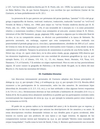 y 127, °vm°vm Versión moderna (hecha por H. B. Pratt), eds. rev. 1929). La opinión que se expresa
en Baba Bathra 15a, de que fueron Ezequías y sus escribas los que escribieron Cantar de los
Cantares, se basa probablemente en Pr. 25.1.

       La presencia de lo que parecen ser préstamos del persa (pardeµs, ―paraíso‖ 4.13) o del gr.gr.
griego (<appiryoÆn de foreion, trad.trad. traductor, traducción, traducido ―carroza‖ en °vrv2°vrv2
Versión de Reina y Valera, rev. 1960, pero mejor en °vm°vm Versión moderna (hecha por H. B.
Pratt), eds. rev. 1929, ―palanquín‖, 3.9), el uso invariable de š (excepto en 1.1) como pronombre
relativo, y numerosos vocablos y frases muy semejantes al arm.arm. arameo (véase S. R. Driver,
Literature of the Old Testament, pp.pp. página(s) 448), sugieren a algunos que la redacción final de
la obra, si no su composición misma, se efectuó con posterioridad a la época de Salomón. No
parecería necesario, sin embargo, suponer que esta composición se haya realizado con
posterioridad al período griego (ca.ca. circa (lat.), aproximadamente, alrededor de 300 a.C.a.C. antes
de Cristo) en vista de las pruebas que existen de intercambio entre Canaán y Jonia desde la época
salomónica en adelante. Tampoco la presencia de arameísmos es prueba de una fecha tardía. S. R.
Driver (op. cit.op. cit. opere citato (lat.), en la obra antes citada, pp.pp. página(s) 449) observa que
los elementos lingüísticos, juntamente con una cantidad de alusiones geográficas (p. ej.p. ej. por
ejemplo Sarón, 2.1; el Líbano, 3.9; 4.8, 11, 15, etc; Amana, Senir, Hermón, 4.8; Tirsa, 6.4;
Damasco, 7.4; el Carmelo, 7.5) señalan un origen septentrional. Pero en esto no hay provincialismo
alguno. El autor conoce la geografía de Palestina y de Siria desde En-gadi, en la ribera del mar
Muerto (1.14), hasta las montañas del Líbano.

                                        III. Cualidades literarias

       Los discursos intensamente personales de Cantares adoptan dos formas principales: el
diálogo (p. ej.p. ej. por ejemplo 1.9ss), y el soliloquio (p. ej.p. ej. por ejemplo 2.8–3.5). Resulta difícil
reconocer a los participantes de la conversación, salvo los dos amantes. Se mencionan hijas
(doncellas) de Jerusalén (1.5; 2.7; 3.5, etc.), y se han atribuido a ellas algunas breves respuestas
(1.8; 5.9; 6.1, etc.). Declaraciones diversas se han atribuido a habitantes de Jerusalén (3.6–11) y a
Sulem (8.5). En la poesía lírica altamente metafórica es posible que los participantes centrales estén
reconstruyendo las respuestas de otros (p. ej.p. ej. por ejemplo la sulamita parece estar citando a
sus hermanos en 8.8–9).

       El poder de su poesía radica en la intensidad del amor y de la devoción que se expresa, y
especialmente en las ricas imágenes que saturan las descripciones de los amantes y su amor. Si
estas descripciones resultan demasiado íntimas en sus detalles para el gusto occidental, debe
tenerse en cuenta que son producto de una época y un lugar remotos. Si algunas de las
comparaciones suenan menos que lisonjeras (p. ej.p. ej. por ejemplo ―dientes como manadas de
ovejas trasquiladas‖, ―cuello como la torre de David, 4.2ss), A. Bentzen oportunamente nos recuerda
 