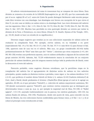 b. Organización

       El salterio veterotestamentario tal como lo conocemos hoy se compone de cinco libros. Esta
división se remonta a la versión de la LXXLXX Septuaginta (vs. gr. del AT), que fue comenzada allá
por el ss.ss. siglo(s) III a.C.a.C. antes de Cristo Se puede distinguir fácilmente cada sección porque
cada libro termina con una doxología. Las doxologías son breves con excepción de la que cierra el
libro V; en este caso se dedica un salmo entero a la doxología final. Las cinco divisiones del salterio
son las siguientes: libro I, Sal. 1–41; libro II, Sal. 42–72; libro III, Sal. 73–89; libro IV, Sal. 90–106;
libro V, Sal. 107–150. Muchos han percibido en esta quíntuple división un intento por imitar la
división de la Torá, o Pentateuco, en cinco libros. (Véase N. H. Snaith, Hymns of the Temple, 1951,
py. 18–20, donde se hace un estudio de su significación.)

       Diversos rasgos sugieren que estaban ya en uso colecciones separadas de salmos antes de
realizarse la compilación final. Por ejemplo, ciertos salmos, en su totalidad o en parte
(especialmente Sal. 14 y 53; Sal. 40.13–17 y Sal. 70; Sal. 57.7–11 más 60.6–12 para formar el Sal.
108), aparecen más de una vez en el salterio. Más aun, un grupo considerable (42–83) habla
predominantemente de ―Dios‖ más bien que del ― Señor ‖, mientras que otros conjuntos (1–41; 84–
89; 90–150) revelan una preferencia opuesta, aun en salmos atribuidos a algunos de los autores del
grupo anterior (42–83). Además, Sal. 72.20 evidentemente marca la conclusión de un conjunto
particular de salmos davídicos, pero de ninguna manera incluye toda la producción de David, como
lo demuestra el resto del salterio.

       Parecería probable, como sugieren diversos estudiosos, que la penúltima etapa en la
compilación del salterio fue el agrupamiento de distintas series de salmos en tres salterios
principales, quizás usados en distintos centros o períodos, como sigue: a. los salmos davídicos 3–41
ó 2–41, que prefieren el nombre divino Yahvéh (el Señor ); b. salmos 42–83 (―salterio elohístico‖) de
Coré, Asaf y David, donde predomina el término <ƒloµhéÆm (Dios) (grupo al cual se le agregó un
apéndice, 84–89, en el que prevalece ―Yahvéh‖); c. colección de salmos mayormente anónimos, 90–
150 (donde nuevamente aparece ―Yahvéh‖), que contiene ciertos conjuntos que se distinguen por
determinados temas o usos (p. ej.p. ej. por ejemplo la majestad real de Dios, 93–100; el ―Hallel
egipcio‖, 113–118, asociado tradicionalmente con la pascua; los cánticos graduales, 120–134; los
salmos finales de aleluya, 146–150). Finalmente, desde este punto de vista, para coincidir con los
libros de Moisés, las tres colecciones fueron subdivididas para formar cinco, y el Sal. 1 (o 1 y 2) se
colocó al principio como introducción al todo.
 