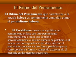 El Ritmo del PensamientoEl Ritmo del Pensamiento
El Ritmo del PensamientoEl Ritmo del Pensamiento que caracteriza a laque caracteriza a la
poesía hebrea es comúnmente conocido comopoesía hebrea es comúnmente conocido como
elel paralelismo hebreo.paralelismo hebreo.
 El ParalelismoEl Paralelismo consiste en equilibrar unconsiste en equilibrar un
pensamiento o frase con otro pensamientopensamiento o frase con otro pensamiento
correspondiente o frase que contienecorrespondiente o frase que contiene
aproximadamente el mismo número de palabras, o alaproximadamente el mismo número de palabras, o al
menos una correspondencia de ideas. Así que elmenos una correspondencia de ideas. Así que el
paralelismo consiste en dos frases paralelas que separalelismo consiste en dos frases paralelas que se
corresponden en forma y contenido expresan do elcorresponden en forma y contenido expresan do el
mensaje en dos tiempos sucesivos.mensaje en dos tiempos sucesivos.
 