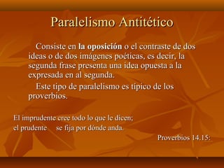 Paralelismo AntitéticoParalelismo Antitético
Consiste enConsiste en la oposiciónla oposición o el contraste de doso el contraste de dos
ideas o de dos imágenes poéticas, es decir, laideas o de dos imágenes poéticas, es decir, la
segunda frase presenta una idea opuesta a lasegunda frase presenta una idea opuesta a la
expresada en al segunda.expresada en al segunda.
Este tipo de paralelismo es típico de losEste tipo de paralelismo es típico de los
proverbios.proverbios.
El imprudente cree todo lo que le dicen;El imprudente cree todo lo que le dicen;
el prudente se fija por dónde anda.el prudente se fija por dónde anda.
Proverbios 14.15:Proverbios 14.15:
 