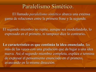 Paralelismo Sintético.Paralelismo Sintético.
El llamadoEl llamado paralelismo sintéticoparalelismo sintético abarca una extensaabarca una extensa
gama de relaciones entre la primera frase y la segunda.gama de relaciones entre la primera frase y la segunda.
El segundo miembro no repite, aunque sea modulándolo, loEl segundo miembro no repite, aunque sea modulándolo, lo
expresado en el primero, ni tampoco dice lo contrarioexpresado en el primero, ni tampoco dice lo contrario..
Lo característico es que continúa la idea enunciadaLo característico es que continúa la idea enunciada, las, las
más de las veces con una gradación que da lugar a una ideamás de las veces con una gradación que da lugar a una idea
nueva. Así el segundo miembro completa, explica o terminanueva. Así el segundo miembro completa, explica o termina
de expresar el pensamiento enunciado en el primero,de expresar el pensamiento enunciado en el primero,
avanzando en la misma dirección.avanzando en la misma dirección.
 