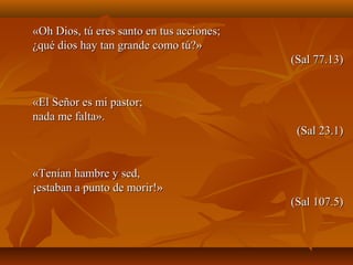 «Oh Dios, tú eres santo en tus acciones;«Oh Dios, tú eres santo en tus acciones;
¿qué dios hay tan grande como tú?»¿qué dios hay tan grande como tú?»
(Sal 77.13)(Sal 77.13)
«El Señor es mi pastor;«El Señor es mi pastor;
nada me falta».nada me falta».
(Sal 23.1)(Sal 23.1)
«Tenían hambre y sed,«Tenían hambre y sed,
¡estaban a punto de morir!»¡estaban a punto de morir!»
(Sal 107.5)(Sal 107.5)
 