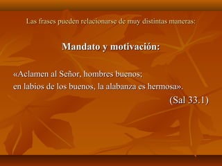 Las frases pueden relacionarse de muy distintas maneras:Las frases pueden relacionarse de muy distintas maneras:
Mandato y motivación:Mandato y motivación:
«Aclamen al Señor, hombres buenos;«Aclamen al Señor, hombres buenos;
en labios de los buenos, la alabanza es hermosa».en labios de los buenos, la alabanza es hermosa».
(Sal 33.1)(Sal 33.1)
 