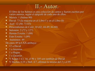 II.- Autor.II.- Autor.
El libro de los Salmos es una colección de cantos y fueron escritos porEl libro de los Salmos es una colección de cantos y fueron escritos por
varios autores, según el epígrafe de cada uno de ellos:varios autores, según el epígrafe de cada uno de ellos:
 Moisés: 1 (Salmo 90)Moisés: 1 (Salmo 90)
 David: 73 (la mayoría en el Libro I y en el Libro II)David: 73 (la mayoría en el Libro I y en el Libro II)
 Asaf: 12 (50; 73-83)Asaf: 12 (50; 73-83)
 Descendientes de Coré: 10 (42; 44-49; 84-88)Descendientes de Coré: 10 (42; 44-49; 84-88)
 Salomón: 2 (72 y 127)Salomón: 2 (72 y 127)
 Hemán Ezraíta: 1 (88)Hemán Ezraíta: 1 (88)
 Etán Ezraíta: 1 (89)Etán Ezraíta: 1 (89)
 Anónimos: 49Anónimos: 49
De estos 49 la LXX atribuye:De estos 49 la LXX atribuye:
 12 a David12 a David
 1 a Jeremías1 a Jeremías
 1 a Hageo1 a Hageo
 1 a Zacarías1 a Zacarías
 Y Según 1 Cr. 16, el 96 y 105 son también de DavidY Según 1 Cr. 16, el 96 y 105 son también de David
 Y Hechos 4:25 y Heb. 4:7, afirman lo mismo del 2 y el 95Y Hechos 4:25 y Heb. 4:7, afirman lo mismo del 2 y el 95
 