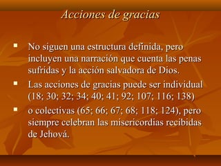 Acciones de graciasAcciones de gracias
 No siguen una estructura definida, peroNo siguen una estructura definida, pero
incluyen una narración que cuenta las penasincluyen una narración que cuenta las penas
sufridas y la acción salvadora de Dios.sufridas y la acción salvadora de Dios.
 Las acciones de gracias puede ser individualLas acciones de gracias puede ser individual
(18; 30; 32; 34; 40; 41; 92; 107; 116; 138)(18; 30; 32; 34; 40; 41; 92; 107; 116; 138)
 o colectivas (65; 66; 67; 68; 118; 124), peroo colectivas (65; 66; 67; 68; 118; 124), pero
siempre celebran las misericordias recibidassiempre celebran las misericordias recibidas
de Jehová.de Jehová.
 