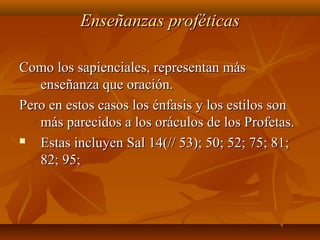Enseñanzas proféticasEnseñanzas proféticas
Como los sapienciales, representan másComo los sapienciales, representan más
enseñanza que oración.enseñanza que oración.
Pero en estos casos los énfasis y los estilos sonPero en estos casos los énfasis y los estilos son
más parecidos a los oráculos de los Profetas.más parecidos a los oráculos de los Profetas.
 Estas incluyen Sal 14(// 53); 50; 52; 75; 81;Estas incluyen Sal 14(// 53); 50; 52; 75; 81;
82; 95;82; 95;
 