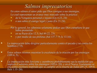 Salmos imprecatoriosSalmos imprecatorios
En estos salmos el autor pide que Dios castigue a sus enemigos,En estos salmos el autor pide que Dios castigue a sus enemigos,
Lo cual representan un avance muy marcado sobre la prácticaLo cual representan un avance muy marcado sobre la práctica
 de la Venganza personal e injusta (Gn 4.23, 24)de la Venganza personal e injusta (Gn 4.23, 24)
 o aun sobre el castigo legal y justo (Éx 21.24).o aun sobre el castigo legal y justo (Éx 21.24).
Por lo general, los salmistas solamente pedían que Dios cumpliera lo quePor lo general, los salmistas solamente pedían que Dios cumpliera lo que
había prometidohabía prometido
 en su Pacto (Gn 12.3; Sal 89.22, 23)en su Pacto (Gn 12.3; Sal 89.22, 23)
 y por medio de sus profetas (Sal 137.7–9; Is 13.16).y por medio de sus profetas (Sal 137.7–9; Is 13.16).
 La imprecación debe dirigirse particularmente contra el pecado y no contra losLa imprecación debe dirigirse particularmente contra el pecado y no contra los
hombres (7.9).hombres (7.9).
 Estos salmos mismos muestran la excelencia de la oración por los enemigosEstos salmos mismos muestran la excelencia de la oración por los enemigos
(109.4, 5),(109.4, 5),
 La imprecación más ferviente y asombrosa probablemente sea la maldición queLa imprecación más ferviente y asombrosa probablemente sea la maldición que
implora el salmista sobre los enemigos (109.6–20), y en el Nuevo Testamento seimplora el salmista sobre los enemigos (109.6–20), y en el Nuevo Testamento se
cita como escritura inspirada que se cumplió en la muerte de Judas (69.25; 109.8;cita como escritura inspirada que se cumplió en la muerte de Judas (69.25; 109.8;
Hch 1.15–20).Hch 1.15–20).
 