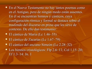  En el Nuevo Testamento no hay tantos poemas comoEn el Nuevo Testamento no hay tantos poemas como
en el Antiguo, pero de ningún modo están ausentes.en el Antiguo, pero de ningún modo están ausentes.
En él se encuentran himnos y cánticos, cuyaEn él se encuentran himnos y cánticos, cuya
configuración rítmica y formal se destaca sobre elconfiguración rítmica y formal se destaca sobre el
trasfondo del discurso en prosa que les sirve detrasfondo del discurso en prosa que les sirve de
contexto. De ello dan testimonio:contexto. De ello dan testimonio:
 El cántico de María (Lc 1.46–55)El cántico de María (Lc 1.46–55)
 El cántico de Zacarías (Lc 1.67–79)El cántico de Zacarías (Lc 1.67–79)
 El cántico del anciano Simeón (Lc 2.28–32)El cántico del anciano Simeón (Lc 2.28–32)
 Los himnos cristológicos: Flp 2.6–11; Col 1.15–20;Los himnos cristológicos: Flp 2.6–11; Col 1.15–20;
Ef 1.3–14: Jn. 1Ef 1.3–14: Jn. 1
 