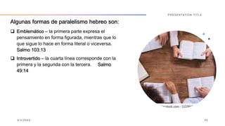  Emblemático – la primera parte expresa el
pensamiento en forma figurada, mientras que lo
que sigue lo hace en forma literal o viceversa.
Salmo 103:13
 Introvertido – la cuarta línea corresponde con la
primera y la segunda con la tercera. Salmo
49:14
9/3/20XX
PRESENTATION TITLE
11
Algunas formas de paralelismo hebreo son:
 