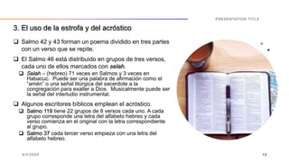  Salmo 42 y 43 forman un poema dividido en tres partes
con un verso que se repite.
 El Salmo 46 está distribuido en grupos de tres versos,
cada uno de ellos marcados con selah.
 Selah – (hebreo) 71 veces en Salmos y 3 veces en
Habacuc. Puede ser una palabra de afirmación como el
“amén” o una señal litúrgica del sacerdote a la
congregación para exalter a Dios. Musicalmente puede ser
la señal del interludio instrumental.
 Algunos escritores bíblicos emplean el acróstico.
 Salmo 119 tiene 22 grupos de 8 versos cada uno. A cada
grupo corresponde una letra del alfabeto hebreo y cada
verso comienza en el original con la letra correspondiente
al grupo.
 Salmo 37 cada tercer verso empieza con una letra del
alfabeto hebreo.
9/3/20XX
PRESENTATION TITLE
12
3. El uso de la estrofa y del acróstico
 