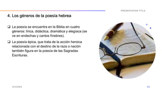  La poesía se encuentra en la Biblia en cuatro
géneros: lírica, didáctica, dramática y elegíaca (se
ve en endechas y cantos fínebres).
 La poesía épica, que trata de la acción heroica
relacionada con el destino de la raza o nación
también figura en la poesía de las Sagradas
Escrituras.
9/3/20XX
PRESENTATION TITLE
13
4. Los géneros de la poesía hebrea
 