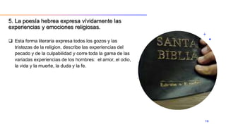  Esta forma literaria expresa todos los gozos y las
tristezas de la religion, describe las experiencias del
pecado y de la culpabilidad y corre toda la gama de las
variadas experiencias de los hombres: el amor, el odio,
la vida y la muerte, la duda y la fe.
16
5. La poesía hebrea expresa vívidamente las
experiencias y emociones religiosas.
 