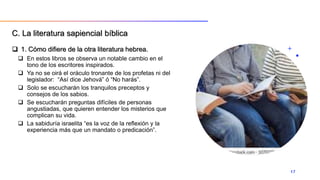  1. Cómo difiere de la otra literatura hebrea.
 En estos libros se observa un notable cambio en el
tono de los escritores inspirados.
 Ya no se oirá el oráculo tronante de los profetas ni del
legislador: “Así dice Jehová” ó “No harás”.
 Solo se escucharán los tranquilos preceptos y
consejos de los sabios.
 Se escucharán preguntas difíciles de personas
angustiadas, que quieren entender los misterios que
complican su vida.
 La sabiduría israelita “es la voz de la reflexión y la
experiencia más que un mandato o predicación”.
17
C. La literatura sapiencial bíblica
 