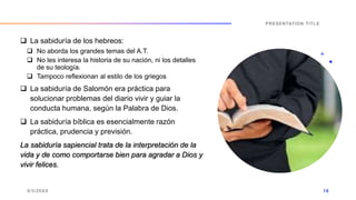  La sabiduría de los hebreos:
 No aborda los grandes temas del A.T.
 No les interesa la historia de su nación, ni los detalles
de su teología.
 Tampoco reflexionan al estilo de los griegos
 La sabiduría de Salomón era práctica para
solucionar problemas del diario vivir y guiar la
conducta humana, según la Palabra de Dios.
 La sabiduría bíblica es esencialmente razón
práctica, prudencia y previsión.
La sabiduría sapiencial trata de la interpretación de la
vida y de como comportarse bien para agradar a Dios y
vivir felices.
9/3/20XX
PRESENTATION TITLE
18
 