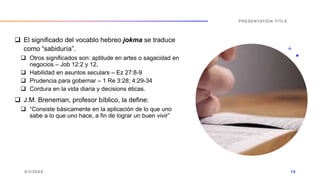  El significado del vocablo hebreo jokma se traduce
como “sabiduría”.
 Otros significados son: aptitude en artes o sagacidad en
negocios – Job 12:2 y 12,
 Habilidad en asuntos seculars – Ez 27:8-9
 Prudencia para gobernar – 1 Re 3:28; 4:29-34
 Cordura en la vida diaria y decisions éticas.
 J.M. Breneman, profesor bíblico, la define:
 “Consiste básicamente en la aplicación de lo que uno
sabe a lo que uno hace, a fin de lograr un buen vivir”
9/3/20XX
PRESENTATION TITLE
19
 