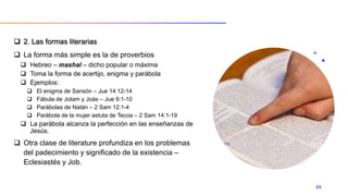  2. Las formas literarias
 La forma más simple es la de proverbios
 Hebreo – mashal – dicho popular o máxima
 Toma la forma de acertijo, enigma y parábola
 Ejemplos:
 El enigma de Sansón – Jue 14:12-14
 Fábula de Jotam y Joás – Jue 9:1-10
 Parábolas de Natán – 2 Sam 12:1-4
 Parábola de la mujer astuta de Tecoa – 2 Sam 14:1-19
 La parábola alcanza la perfección en las enseñanzas de
Jesús.
 Otra clase de literature profundiza en los problemas
del padecimiento y significado de la existencia –
Eclesiastés y Job.
20
 